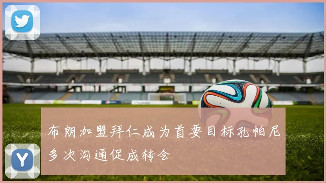 布朗加盟拜仁成为首要目标孔帕尼多次沟通促成转会